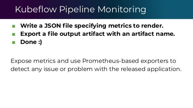Kubeﬂow Pipeline Monitoring
■ Write a JSON ﬁle specifying metrics to render.
■ Export a ﬁle output artifact with an artifact name.
■ Done :)
Expose metrics and use Prometheus-based exporters to
detect any issue or problem with the released application.
 