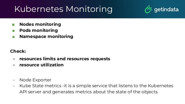 Kubernetes Monitoring
■ Nodes monitoring
■ Pods monitoring
■ Namespace monitoring
Check:
- resources limits and resources requests
- resource utilization
- Node Exporter
- Kube State metrics -it is a simple service that listens to the Kubernetes
API server and generates metrics about the state of the objects.
 