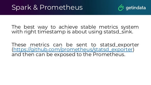 Spark & Prometheus
The best way to achieve stable metrics system
with right timestamp is about using statsd_sink.
These metrics can be sent to statsd_exporter
(https://github.com/prometheus/statsd_exporter)
and then can be exposed to the Prometheus.
 