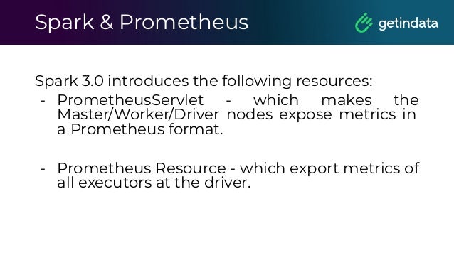 Spark & Prometheus
Spark 3.0 introduces the following resources:
- PrometheusServlet - which makes the
Master/Worker/Driver nodes expose metrics in
a Prometheus format.
- Prometheus Resource - which export metrics of
all executors at the driver.
 