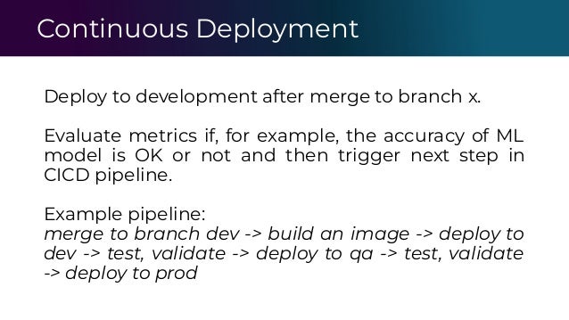 Continuous Deployment
Deploy to development after merge to branch x.
Evaluate metrics if, for example, the accuracy of ML
model is OK or not and then trigger next step in
CICD pipeline.
Example pipeline:
merge to branch dev -> build an image -> deploy to
dev -> test, validate -> deploy to qa -> test, validate
-> deploy to prod
 