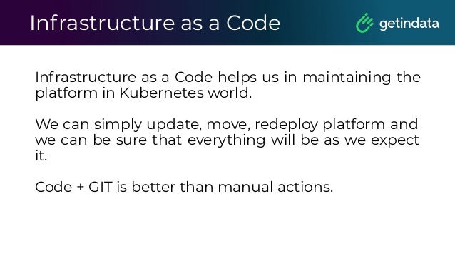 Infrastructure as a Code
Infrastructure as a Code helps us in maintaining the
platform in Kubernetes world.
We can simply update, move, redeploy platform and
we can be sure that everything will be as we expect
it.
Code + GIT is better than manual actions.
 