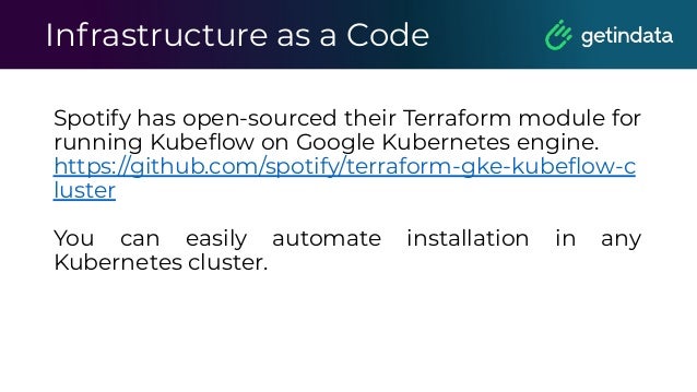 Infrastructure as a Code
Spotify has open-sourced their Terraform module for
running Kubeﬂow on Google Kubernetes engine.
https://github.com/spotify/terraform-gke-kubeﬂow-c
luster
You can easily automate installation in any
Kubernetes cluster.
 