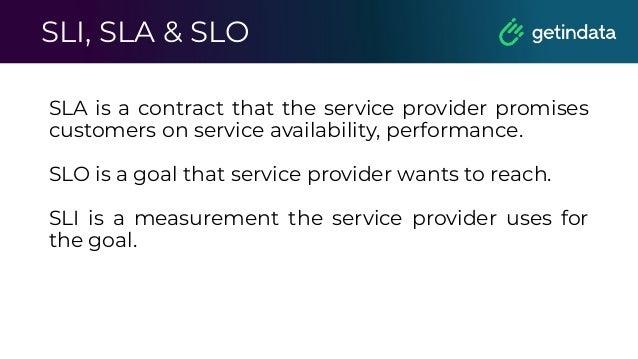 SLI, SLA & SLO
SLA is a contract that the service provider promises
customers on service availability, performance.
SLO is a goal that service provider wants to reach.
SLI is a measurement the service provider uses for
the goal.
 