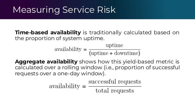 Measuring Service Risk
Time-based availability is traditionally calculated based on
the proportion of system uptime.
Aggregate availability shows how this yield-based metric is
calculated over a rolling window (i.e., proportion of successful
requests over a one-day window).
 