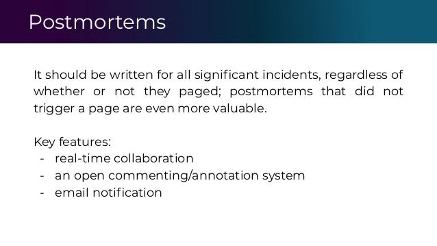 Postmortems
It should be written for all signiﬁcant incidents, regardless of
whether or not they paged; postmortems that did not
trigger a page are even more valuable.
Key features:
- real-time collaboration
- an open commenting/annotation system
- email notiﬁcation
 