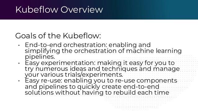 Kubeﬂow Overview
Goals of the Kubeﬂow:
• End-to-end orchestration: enabling and
simplifying the orchestration of machine learning
pipelines.
• Easy experimentation: making it easy for you to
try numerous ideas and techniques and manage
your various trials/experiments.
• Easy re-use: enabling you to re-use components
and pipelines to quickly create end-to-end
solutions without having to rebuild each time
 