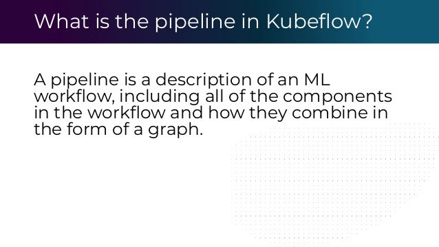 What is the pipeline in Kubeﬂow?
A pipeline is a description of an ML
workﬂow, including all of the components
in the workﬂow and how they combine in
the form of a graph.
 