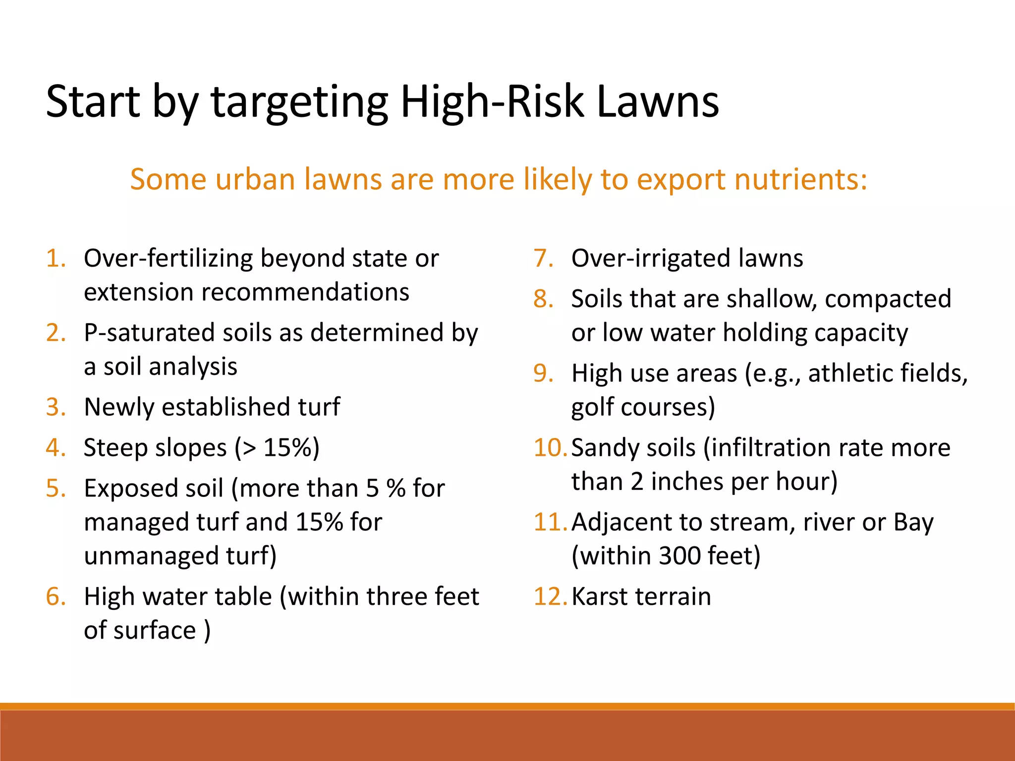 Start by targeting High-Risk Lawns
Some urban lawns are more likely to export nutrients:
1. Over-fertilizing beyond state or
extension recommendations
2. P-saturated soils as determined by
a soil analysis
3. Newly established turf
4. Steep slopes (> 15%)
5. Exposed soil (more than 5 % for
managed turf and 15% for
unmanaged turf)
6. High water table (within three feet
of surface )
7. Over-irrigated lawns
8. Soils that are shallow, compacted
or low water holding capacity
9. High use areas (e.g., athletic fields,
golf courses)
10.Sandy soils (infiltration rate more
than 2 inches per hour)
11.Adjacent to stream, river or Bay
(within 300 feet)
12.Karst terrain
 