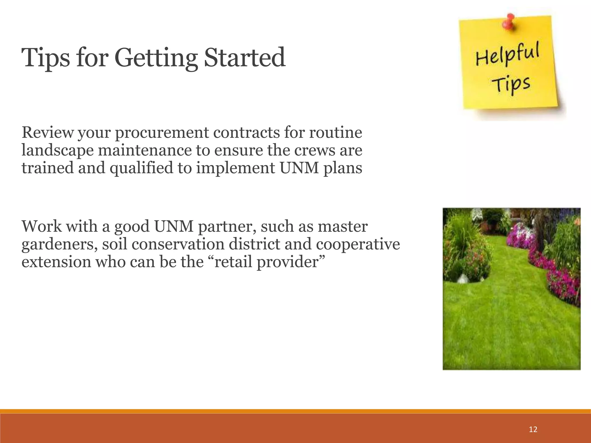 12
Tips for Getting Started
Review your procurement contracts for routine
landscape maintenance to ensure the crews are
trained and qualified to implement UNM plans
Work with a good UNM partner, such as master
gardeners, soil conservation district and cooperative
extension who can be the “retail provider”
 