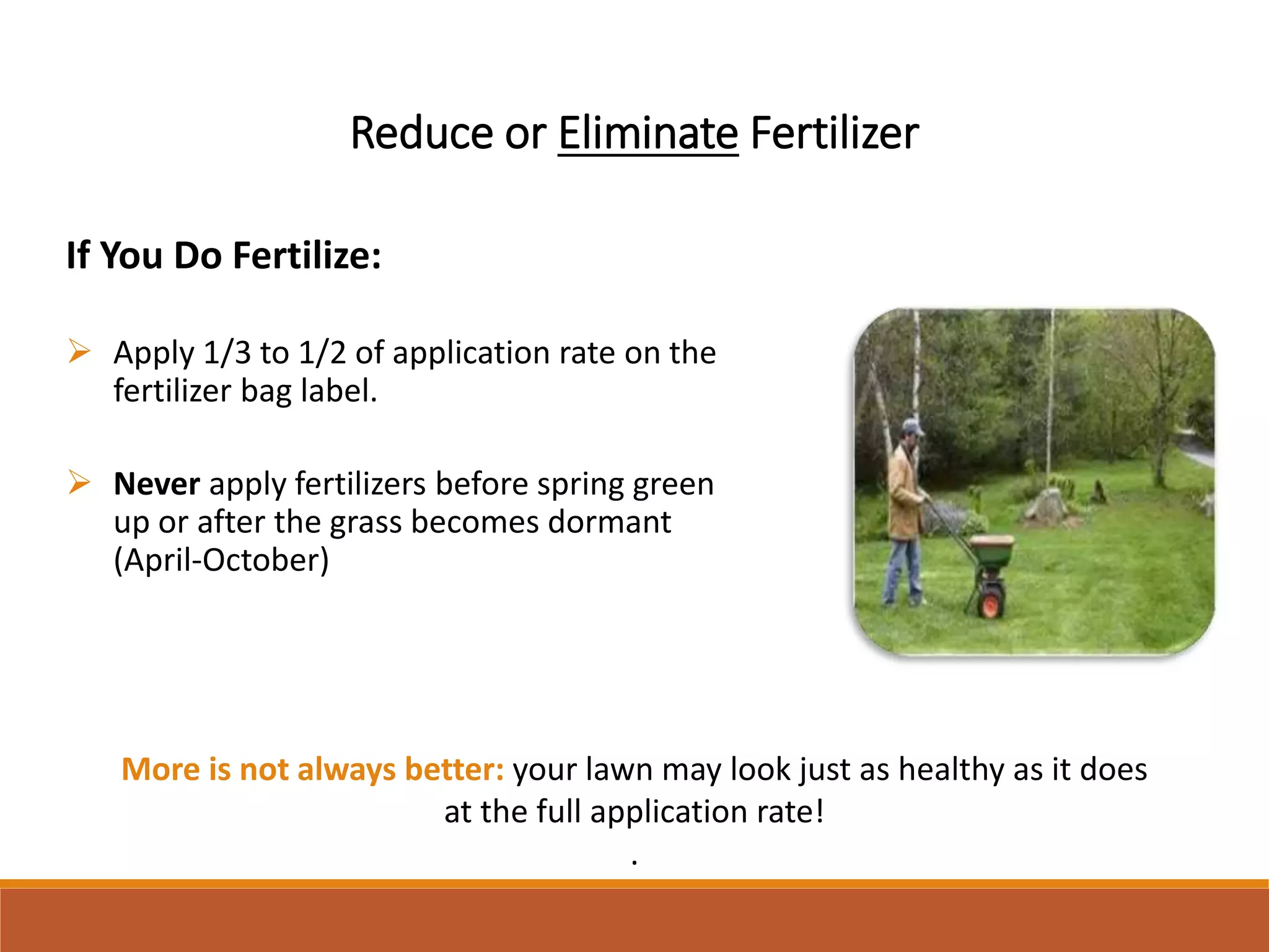 Reduce or Eliminate Fertilizer
If You Do Fertilize:
 Apply 1/3 to 1/2 of application rate on the
fertilizer bag label.
 Never apply fertilizers before spring green
up or after the grass becomes dormant
(April-October)
More is not always better: your lawn may look just as healthy as it does
at the full application rate!
.
 