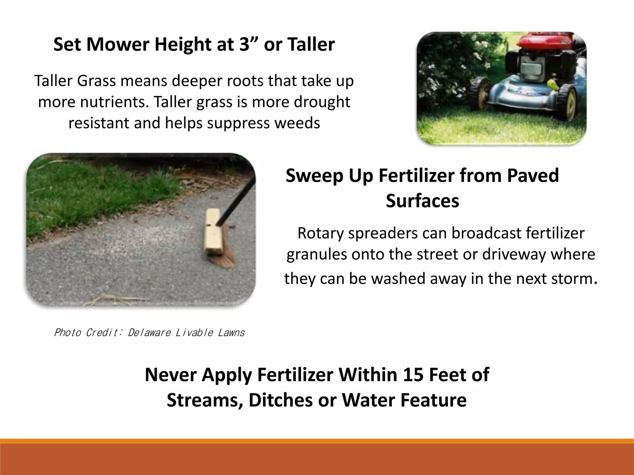Set Mower Height at 3” or Taller
Taller Grass means deeper roots that take up
more nutrients. Taller grass is more drought
resistant and helps suppress weeds
Sweep Up Fertilizer from Paved
Surfaces
Never Apply Fertilizer Within 15 Feet of
Streams, Ditches or Water Feature
Rotary spreaders can broadcast fertilizer
granules onto the street or driveway where
they can be washed away in the next storm.
Photo Credit: Delaware Livable Lawns
 