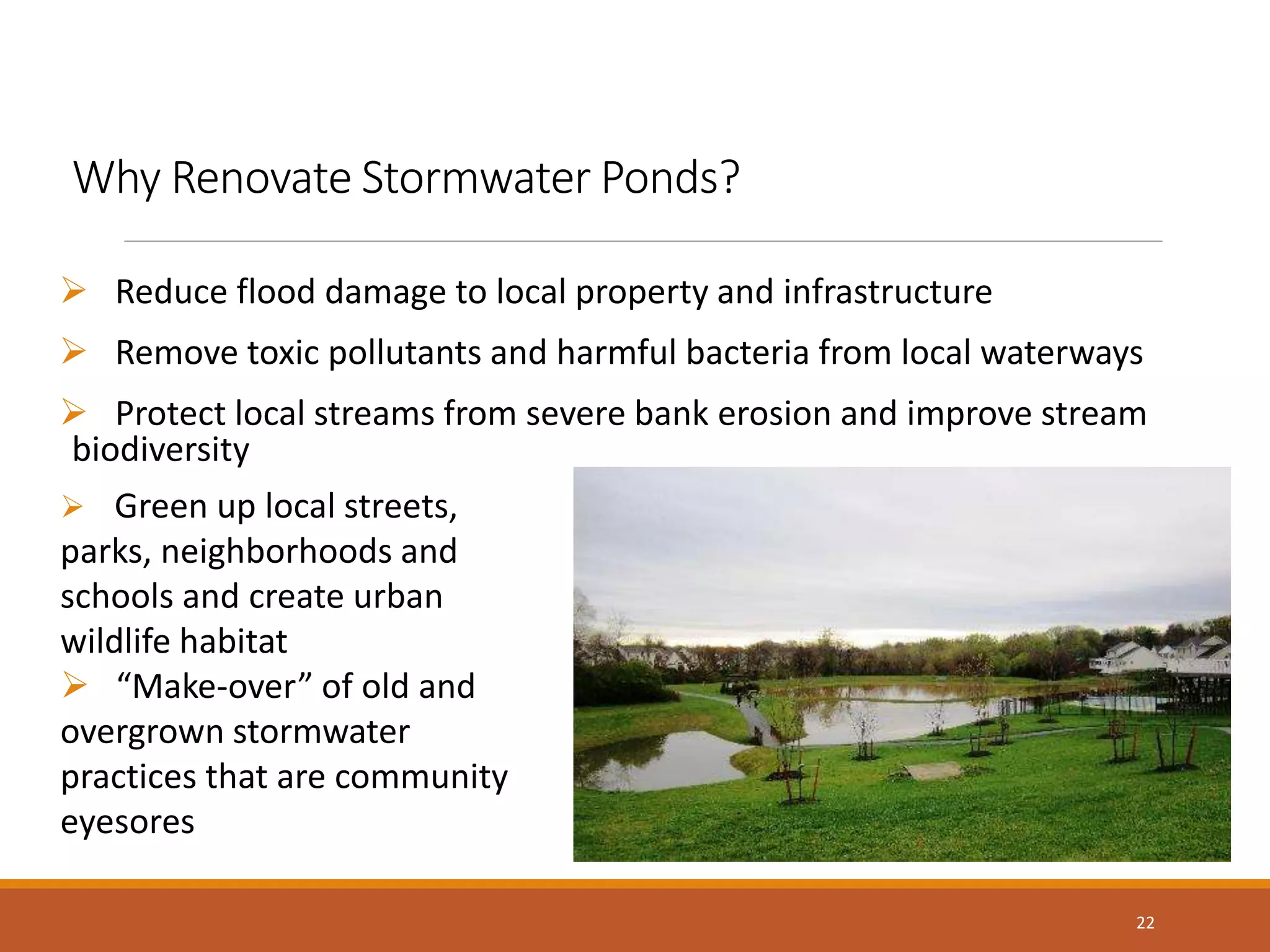 Why Renovate Stormwater Ponds?
 Reduce flood damage to local property and infrastructure
 Remove toxic pollutants and harmful bacteria from local waterways
 Protect local streams from severe bank erosion and improve stream
biodiversity
22
 Green up local streets,
parks, neighborhoods and
schools and create urban
wildlife habitat
 “Make-over” of old and
overgrown stormwater
practices that are community
eyesores
 
