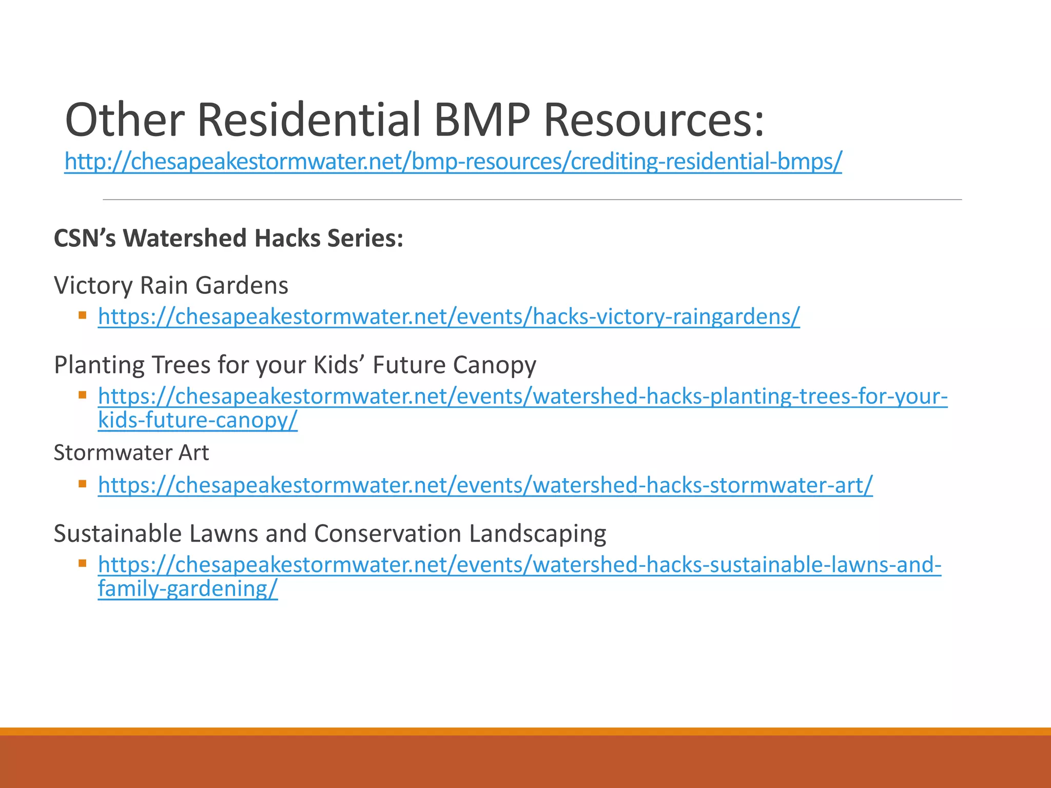 Other Residential BMP Resources:
http://chesapeakestormwater.net/bmp-resources/crediting-residential-bmps/
CSN’s Watershed Hacks Series:
Victory Rain Gardens
 https://chesapeakestormwater.net/events/hacks-victory-raingardens/
Planting Trees for your Kids’ Future Canopy
 https://chesapeakestormwater.net/events/watershed-hacks-planting-trees-for-your-
kids-future-canopy/
Stormwater Art
 https://chesapeakestormwater.net/events/watershed-hacks-stormwater-art/
Sustainable Lawns and Conservation Landscaping
 https://chesapeakestormwater.net/events/watershed-hacks-sustainable-lawns-and-
family-gardening/
 