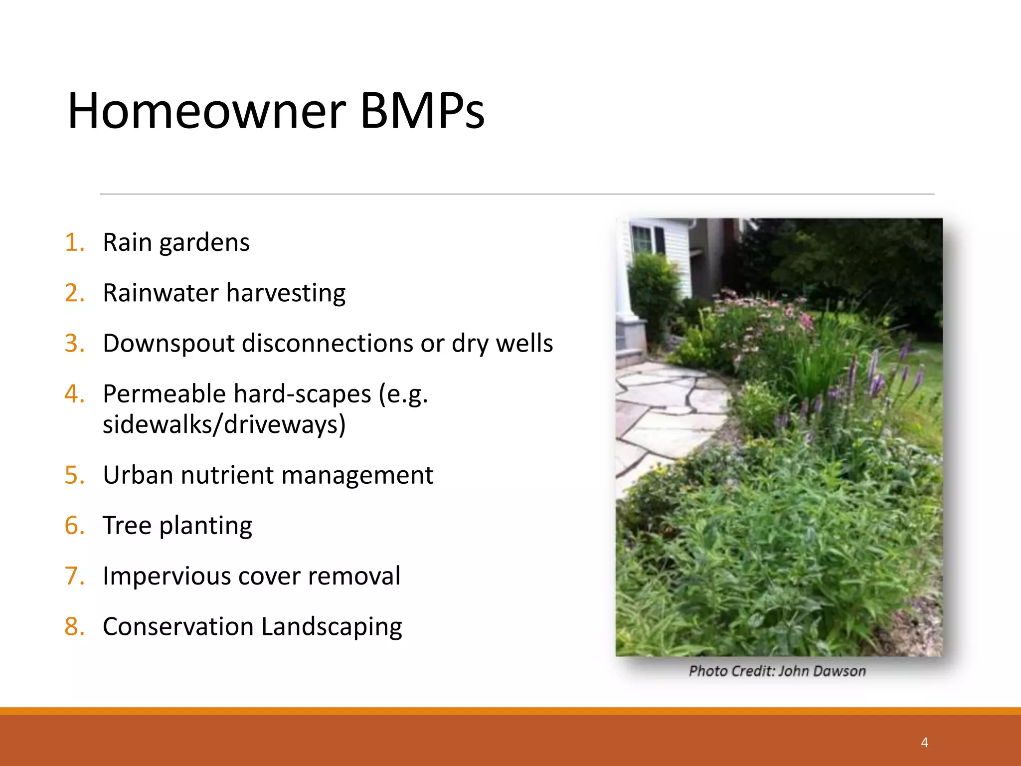 Homeowner BMPs
1. Rain gardens
2. Rainwater harvesting
3. Downspout disconnections or dry wells
4. Permeable hard-scapes (e.g.
sidewalks/driveways)
5. Urban nutrient management
6. Tree planting
7. Impervious cover removal
8. Conservation Landscaping
4
 
