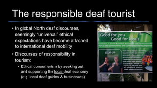 The responsible deaf tourist
• In global North deaf discourses,
seemingly “universal” ethical
expectations have become attached
to international deaf mobility
• Discourses of responsibility in
tourism:
• Ethical consumerism by seeking out
and supporting the local deaf economy
(e.g. local deaf guides & businesses)
 