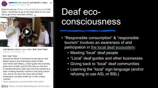 Deaf eco-
consciousness
• “Responsible consumption” & “responsible
tourism” involves an awareness of and
participation in the local deaf ecosystem:
• Meeting “local” deaf people
• “Local” deaf guides and other businesses
• Giving back to “local” deaf communities
• Learning the “local” sign language (and/or
refusing to use ASL or BSL)
 