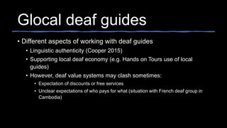 Glocal deaf guides
• Different aspects of working with deaf guides
• Linguistic authenticity (Cooper 2015)
• Supporting local deaf economy (e.g. Hands on Tours use of local
guides)
• However, deaf value systems may clash sometimes:
• Expectation of discounts or free services
• Unclear expectations of who pays for what (situation with French deaf group in
Cambodia)
 