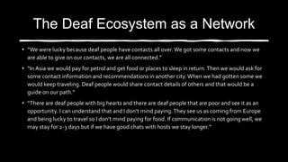 The Deaf Ecosystem as a Network
• “We were lucky because deaf people have contacts all over.We got some contacts and now we
are able to give on our contacts, we are all connected.”
• “InAsia we would pay for petrol and get food or places to sleep in return.Then we would ask for
some contact information and recommendations in another city.When we had gotten some we
would keep traveling. Deaf people would share contact details of others and that would be a
guide on our path.”
• “There are deaf people with big hearts and there are deaf people that are poor and see it as an
opportunity. I can understand that and I don’t mind paying.They see us as coming from Europe
and being lucky to travel so I don’t mind paying for food. If communication is not going well, we
may stay for 2-3 days but if we have good chats with hosts we stay longer.”
 