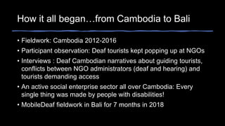 How it all began…from Cambodia to Bali
• Fieldwork: Cambodia 2012-2016
• Participant observation: Deaf tourists kept popping up at NGOs
• Interviews : Deaf Cambodian narratives about guiding tourists,
conflicts between NGO administrators (deaf and hearing) and
tourists demanding access
• An active social enterprise sector all over Cambodia: Every
single thing was made by people with disabilities!
• MobileDeaf fieldwork in Bali for 7 months in 2018
 