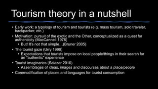 Tourism theory in a nutshell
• Early work: a typology of tourism and tourists (e.g. mass tourism, solo traveler,
backpacker, etc.)
• Motivation: pursuit of the exotic and the Other, conceptualized as a quest for
authenticity (MacCannell 1976)
• But! It’s not that simple…(Bruner 2005)
• The tourist gaze (Urry 1990)
• Expectations that tourists impose on local people/things in their search for
an "authentic" experience
• Tourist imaginaries (Salazar 2010)
• Assemblages of ideas, images and discourses about a place/people
• Commodification of places and languages for tourist consumption
 