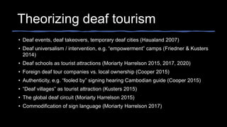 Theorizing deaf tourism
• Deaf events, deaf takeovers, temporary deaf cities (Haualand 2007)
• Deaf universalism / intervention, e.g. “empowerment” camps (Friedner & Kusters
2014)
• Deaf schools as tourist attractions (Moriarty Harrelson 2015, 2017, 2020)
• Foreign deaf tour companies vs. local ownership (Cooper 2015)
• Authenticity, e.g. “fooled by” signing hearing Cambodian guide (Cooper 2015)
• “Deaf villages” as tourist attraction (Kusters 2015)
• The global deaf circuit (Moriarty Harrelson 2015)
• Commodification of sign language (Moriarty Harrelson 2017)
 