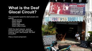 What is the Deaf
Glocal Circuit?
The purposeful quest for deaf people and
spaces:
•Deaf schools
•Deaf villages
•Deaf clubs
•Deaf restaurants
•Deaf coffee shops
•AND the deaf network, seeing/
experiencing new sign languages,
meeting “local” deaf people, the deaf
ecosystem
•Has a moral component
 