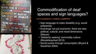 Commodification of deaf
spaces and sign languages?
• Sign language to index disability (e.g. social
enterprise)
• Exchange not just economic: there are also
political, cultural, and moral dimensions
(Mauss)
• ‘Solidarity seeking’ commodity culture
(Mostafanezhad 2013)
• Social justice through consumption (Bryant &
Goodman 2004)
 