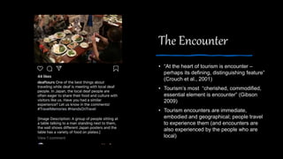 The Encounter
• “At the heart of tourism is encounter –
perhaps its defining, distinguishing feature”
(Crouch et al., 2001)
• Tourism’s most “cherished, commodified,
essential element is encounter” (Gibson
2009)
• Tourism encounters are immediate,
embodied and geographical; people travel
to experience them (and encounters are
also experienced by the people who are
local)
 