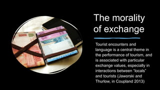 The morality
of exchange
Tourist encounters and
language is a central theme in
the performance of tourism, and
is associated with particular
exchange values, especially in
interactions between “locals”
and tourists (Jaworski and
Thurlow, in Coupland 2013)
 