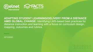 ADAPTING STUDENT LEARNING/DELIVERY FROM A DISTANCE
AMID GLOBAL CHANGE: Identifying LMS-based best practices for
distance instruction and learning with a focus on curriculum design,
mapping, outcomes and rubrics.
03/12/2020
 
