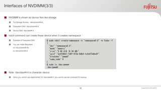 Interfaces of NVDIMM(3/3)
 NVDIMM is shown as device files like storage
 For Storage Access : /dev/pmem##.#s
 Filesystem DAX: /dev/pmem##.#
 Device DAX: /dev/dax##.#
 ndctl command can create these device when it creates namespace
 Example of Filesystem DAX
 You can make filesystem
on /dev/pmem##.#s
or /dev/pmem##.#
 Note: /dev/dax##.# is character device
 Since you cannot use read()/write() for /dev/dax##.#, you cannot use dd command for backup
Copyright 2020 FUJITSULIMITED
$ sudo ndctl create-namespace -e "namespace0.0" -m fsdax -f
{
"dev":"namespace0.0",
"mode":"memory",
"size":"5.90 GiB (6.34 GB)",
"uuid":"dc47d0d7-7d8f-473e-9db4-1c2e473dbc8f",
"blockdev":"pmem0",
"numa_node":0
}
$ sudo ls /dev/pmem*
/dev/pmem0
10
 