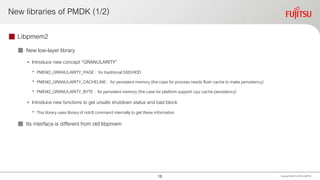 New libraries of PMDK (1/2)
 Libpmem2
 New low-layer library
• Introduce new concept “GRANULARITY”
• PMEM2_GRANULARITY_PAGE : for traditional SSD/HDD
• PMEM2_GRANULARITY_CACHELINE : for persistent memory (the case for process needs flush cache to make persistency)
• PMEM2_GRANULARITY_BYTE : for persistent memory (the case for platform support cpu cache persistency)
• Introduce new functions to get unsafe shutdown status and bad block
• This library uses library of ndctl command internallyto get these information
 Its interface is different from old libpmem
Copyright 2020 FUJITSULIMITED15
 