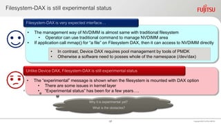 Filesystem-DAX is still experimental status
Copyright 2020 FUJITSULIMITED
• The management way of NVDIMM is almost same with traditional filesystem
• Operator can use traditional command to manage NVDIMM area
• If application call mmap() for “a file” on Filesystem DAX, then it can access to NVDIMM directly
Filesystem-DAX is very expected interface…
• The “experimental” message is shown when the filesystem is mounted with DAX option
• There are some issues in kernel layer
• “Experimental status” has been for a few years….
Unlike Device DAX, Filesystem-DAX is still experimental status
• In contrast, Device DAX requires pool management by tools of PMDK
• Otherwise a software need to posses whole of the namespace (/dev/dax)
Why it is experimental yet?
What is the obstacles?
17
 