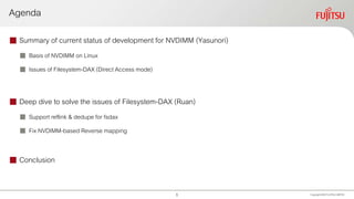 Agenda
 Summary of current status of development for NVDIMM (Yasunori)
 Basis of NVDIMM on Linux
 Issues of Filesystem-DAX (Direct Access mode)
 Deep dive to solve the issues of Filesystem-DAX (Ruan)
 Support reflink & dedupe for fsdax
 Fix NVDIMM-based Reverse mapping
 Conclusion
Copyright 2020 FUJITSULIMITED1
 