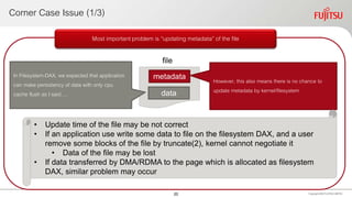 Corner Case Issue (1/3)
Copyright 2020 FUJITSULIMITED
Most important problem is “updating metadata” of the file
metadata
data
In Filesystem-DAX, we expected that application
can make persistency of data with only cpu
cache flush as I said….
However, this also means there is no chance to
update metadata by kernel/filesystem
file
• Update time of the file may be not correct
• If an application use write some data to file on the filesystem DAX, and a user
remove some blocks of the file by truncate(2), kernel cannot negotiate it
• Data of the file may be lost
• If data transferred by DMA/RDMA to the page which is allocated as filesystem
DAX, similar problem may occur
20
 