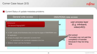 Corner Case Issue (3/3)
 Current Status of update metadata problems
Copyright 2020 FUJITSULIMITED
• Sloved by introducing new
MAP_SYNC flag of
mmap()
• Page fault when write
access, then kernel
update meta data
• PMDK specifies this flag
• Solved by waiting
truncate() until finishing
RMDA
• Not solved
• Truncate() can not wait the
completion of transfer,
because it may too long
time
General write access DMA/RDMA data access
Kernel/driver layer
user process layer
(E.g. infiniband,
video(v4l2))
• In ODP, usually driver/hardware does not map the pages of DMA/RDMA area
for application
• It maps the pages when application accesses them
• Kernel/driver can coordinate metadata at the time
• Mellanox newer card has the feature
Workaround:
“On Demand Paging(ODP)”
22
 
