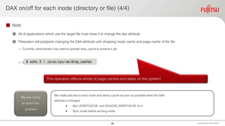 DAX on/off for each inode (directory or file) (4/4)
 Note
 All of applications which use the target file must close it to change the dax attribute
 Filesystem will postpone changing the DAX attribute until dropping inode cache and page cache of the file
• Currently, administrator may need to operate drop_cache to achieve it yet
• Because inode cache may remain due to race condition
Copyright 2020 FUJITSULIMITED
# echo 3 > /proc/sys/vm/drop_caches
This operation affects whole of page caches and slabs on the system!
We made patches to evict inode and dentry cache as soon as possible when the DAX
attribute is changed
• Set I_DONTCACHE and DCACHE_DONTCACHE for it
• Sync inode before evicting inode
We are trying
to solve this
problem
26
 