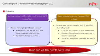Coexsiting with CoW (reflink/dedup) filesystem (2/2)
 Problems
Copyright 2020 FUJITSULIMITED
Ruan-san will talk how to solve them
• Reverse mapping for plural files are necessary
• A Merged block has only one struct page
(page->index save offset of the file).
• How to save offsets of plural files?
• Iomap is newer interface instead of block IO layer (IOW,
struct buffer_head)
• It can lock and submit I/O for plural pages at once
• Filesystem-DAX depends on iomap feature, but it
does not support CoW
• Though XFS already uses iomap, btrfs also need to
use it
Memory management layer also needs to understand
merged block
Need enhance iomap and Filesystem DAX
for CoW
28
 