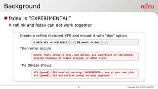 Create a reflink featured XFS and mount it with “dax” option
Then error occurs
The dmesg shows
Background
 fsdax is “EXPERIMENTAL”
 reflink and fsdax can not work together
Copyright 2020 FUJITSU LIMITED
$ mkfs.xfs –m reflink=1 [...] && mount –o dax [...]
mount: /mnt: wrong fs type, bad option, bad superblock on /dev/pmem0,
missing codepage or helper program, or other error.
XFS (pmem0): DAX enabled. Warning: EXPERIMENTAL, use at your own risk
XFS (pmem0): DAX and reflink cannot be used together!
31
 