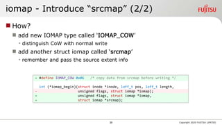 iomap - Introduce “srcmap” (2/2)
 How?
 add new IOMAP type called ‘IOMAP_COW’
• distinguish CoW with normal write
 add another struct iomap called ‘srcmap’
• remember and pass the source extent info
Copyright 2020 FUJITSU LIMITED
+ #define IOMAP_COW 0x06 /* copy data from srcmap before writing */
int (*iomap_begin)(struct inode *inode, loff_t pos, loff_t length,
- unsigned flags, struct iomap *iomap);
+ unsigned flags, struct iomap *iomap,
+ struct iomap *srcmap);
39
 