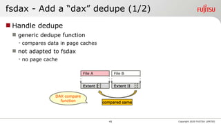 fsdax - Add a “dax” dedupe (1/2)
 Handle dedupe
 generic dedupe function
• compares data in page caches
 not adapted to fsdax
• no page cache
Copyright 2020 FUJITSU LIMITED
File A
compared same
File B
Extent I Extent II
DAX compare
function
43
 