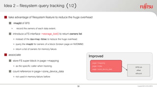 Improved
Idea 2 – filesystem query tracking （1/2）
 take advantage of filesystem feature to reduce the huge overhead
 rmapbt of XFS
• record the owners of each data extent.
 introduce a FS interface ->storage_lost() to return owners list
• instead of the dax-rmap rbtree to reduce the huge overhead
• query the rmapbt for owners of a block (broken page on NVDIMM)
• return a list of owners for memory failure
 associate
 store FS super block in page->mapping
• as the specific caller when tracking
 count reference in page->zone_device_data
• not used in memory-failure before
Copyright 2020 FUJITSULIMITED
(XFS) sb
offset
refcount
page->mapping
page->index
page->zone_device_data
52
 