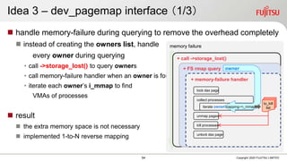  handle memory-failure during querying to remove the overhead completely
 instead of creating the owners list, handle
every owner during querying
• call ->storage_lost() to query owners
• call memory-failure handler when an owner is found
• iterate each owner’s i_mmap to find
VMAs of processes
 result
 the extra memory space is not necessary
 implemented 1-to-N reverse mapping
Copyright 2020 FUJITSU LIMITED
memory failure
+ call ->storage_lost()
+ FS rmap query ->
collect processes
unmap pages
kill processes
unlock dax page
to_kill
list
lock dax page
Idea 3 – dev_pagemap interface （1/3）
54
owner
+ memory-failure handler
iterate owner mapping->i_mmap
 