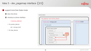 Idea 3 – dev_pagemap interface （2/3）
 support more than fsdax mode
 dive into driver
 introduce a driver interface
->memory_failure()
• for pmem_device
call ->storage_lost()
• for dax_device
Copyright 2020 FUJITSULIMITED
memory failure
+ dev_pagemap ->ops->memory_failure()
+ pmem driver ->storage_lost()
FS rmap query
memory-failure handler
collect processes
unmap pages
kill processes
unlock dax page
iterate mapping->i_mmap
to_kill
list
lock dax page
+ dax driver handler
……
or
55
 