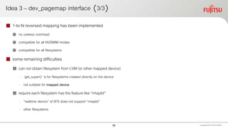 Idea 3 – dev_pagemap interface （3/3）
 1-to-N reversed mapping has been implemented
 no useless overhead
 compatible for all NVDIMM modes
 compatible for all filesystems
 some remaining difficulties
 can not obtain filesystem from LVM (or other mapped device)
- `get_super()` is for filesystems created directly on the device
- not suitable for mapped device
 require each filesystem has the feature like “rmapbt”
- “realtime device” of XFS does not support “rmapbt”
- other filesystems
Copyright 2020 FUJITSULIMITED56
 