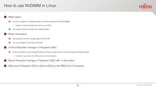 How to use NVDIMM in Linux
 Make region
 You can configure it on BIOS screen (or ipmctl command for Intel DCPMM)
• Region is created by hardware(memory controller)
 You need to reboot to enable the created region
 Make namespace
 Namespace is similar concept against SCSI LUN
 You can configure it by ndctl command
 Format Filesystem (storage or Filesystem DAX)
 If you would like to use Filesystem DAX, you need to select ext4 or xfs which support Filesystem DAX
• Currently, if you select xfs, reflink option must be disabled
 Mount Filesystem (storage or Filesystem DAX) with –o dax option
 Make pool (Filesystem DAX or Device DAX) by the PMDK tool if necessary
Copyright 2020 FUJITSULIMITED61
 