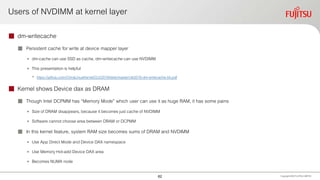 Users of NVDIMM at kernel layer
 dm-writecache
 Persistent cache for write at device mapper layer
• dm-cache can use SSD as cache, dm-writecache can use NVDIMM
• This presentation is helpful
• https://github.com/ChinaLinuxKernel/CLK2019/blob/master/clk2019-dm-writecache-04.pdf
 Kernel shows Device dax as DRAM
 Though Intel DCPMM has “Memory Mode” which user can use it as huge RAM, it has some pains
• Size of DRAM disappears, because it becomes just cache of NVDIMM
• Software cannot choose area between DRAM or DCPMM
 In this kernel feature, system RAM size becomes sums of DRAM and NVDIMM
• Use App Direct Mode and Device DAX namespace
• Use Memory Hot-add Device DAX area
• Becomes NUMA node
Copyright 2020 FUJITSULIMITED62
 