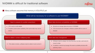  Many software assumes that memory is VOLATILE yet
NVDIMM is difficult for traditional software
Copyright 2020 FUJITSULIMITED
• CPU cache is still volatile
• If system power down suddenly, then some data may not be
stored
Need to prepare for sudden powerdown
• Should not change data structures in NVDIMM
• If the structures are changed, software update will be cause of
disaster
• If the data is broken, software need to detect it and correct it
• Software need to assign not only free area, but also used area for
reuse its data
• In addition, kernel must assign the area to suitable process with
authority check
Need data structure compatibility on NVDIMM
Need to detect / correct collapsing data Need data area management
What will be necessary for a software to use NVDIMM?
6
 