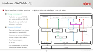 Interfaces of NVDIMM (1/3)
 Because of the previous reasons, Linux provides some interfaces for application
 Storage Access(green)
• Application can access NVDIMM
with traditionalI/O IF like SSD/HDD
• So, application can use this mode
without any modification
 Filesystem DAX(blue)
• Page cache is skipped when you use
read()/write()on Filesystem-DAX
• Application can access NVDIMM area
directly if it calls mmap()for a file
• Need filesystem support
• Xfs, ext4…
• This mode is suitable for modifying
currentapplications for NVDIMM.
Copyright 2020 FUJITSULIMITED
DAX enabled
filesystem
NVDIMM
user layer
kernel layer
Pmem driver device dax driver
/dev/dax
New App with Device DAX
BTT driver
Traditional
filesystem
Traditional App New App with Filesystem DAX
PMDK
management
command
sysfs
ACPI driver
ACPI
8
 